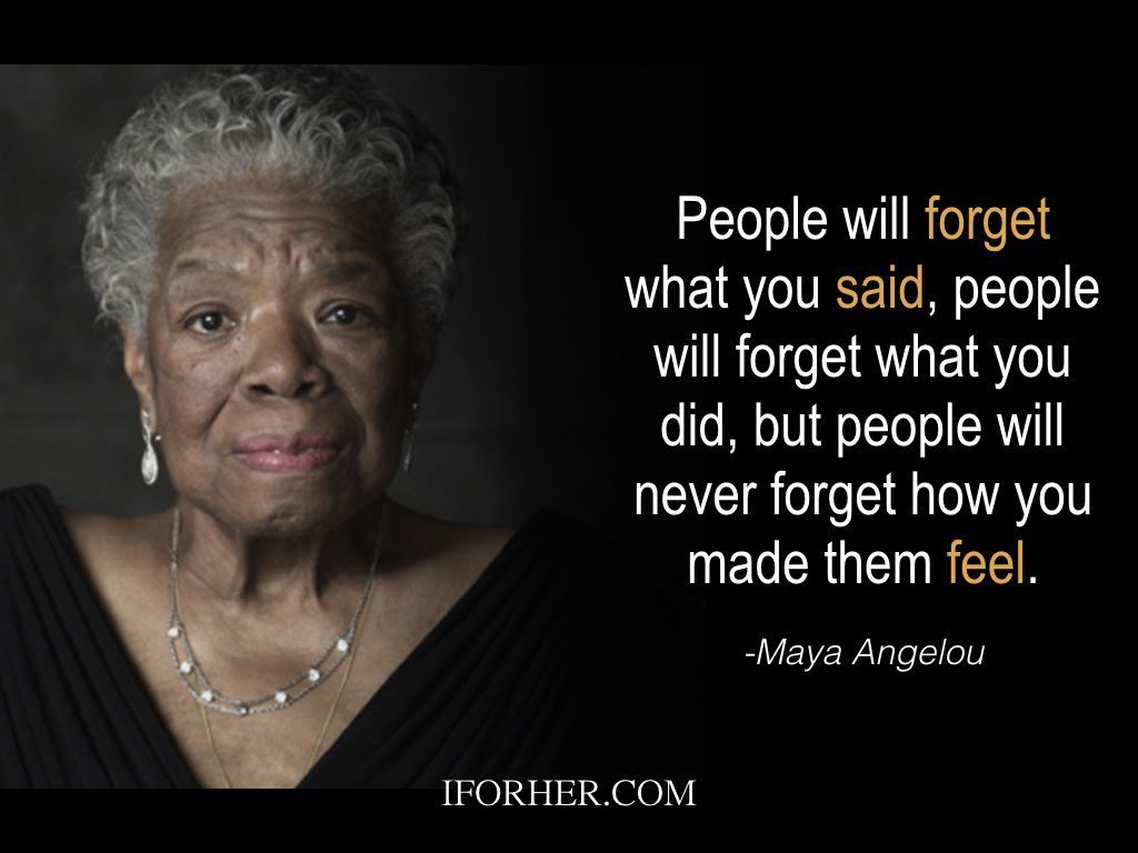 Maya Angelou Quotes: People will forget what you said, people will forget what you did, but people will never forget how you made them feel.