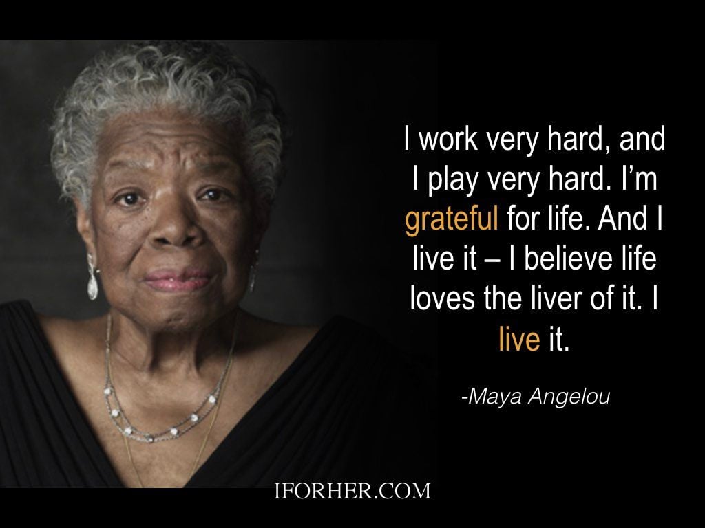 Maya Angelou Quotes: I work very hard, and I play very hard. I’m grateful for life. And I live it – I believe life loves the liver of it. I live it. 